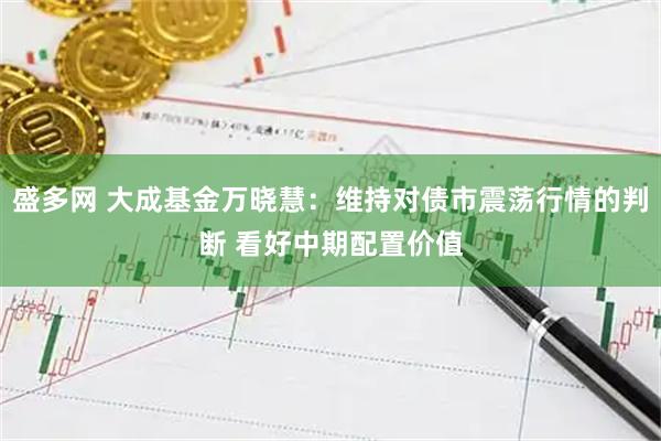 盛多网 大成基金万晓慧：维持对债市震荡行情的判断 看好中期配置价值