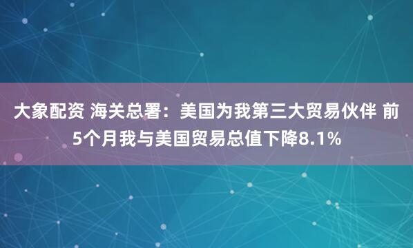 大象配资 海关总署：美国为我第三大贸易伙伴 前5个月我与美国贸易总值下降8.1%