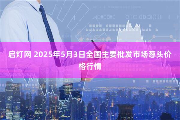 启灯网 2025年5月3日全国主要批发市场葱头价格行情