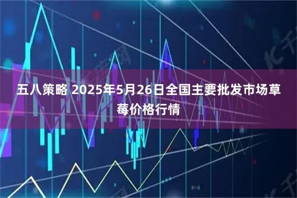 五八策略 2025年5月26日全国主要批发市场草莓价格行情