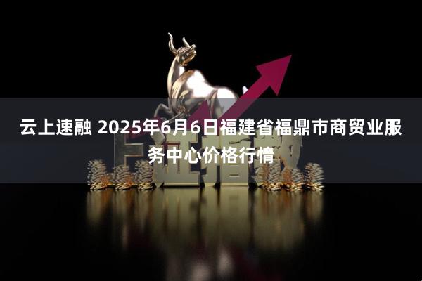 云上速融 2025年6月6日福建省福鼎市商贸业服务中心价格行情