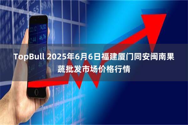 TopBull 2025年6月6日福建厦门同安闽南果蔬批发市场价格行情
