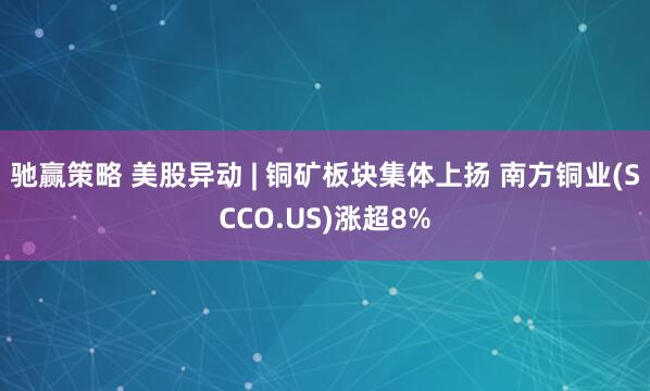 驰赢策略 美股异动 | 铜矿板块集体上扬 南方铜业(SCCO.US)涨超8%