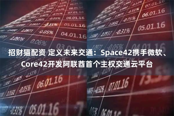 招财猫配资 定义未来交通：Space42携手微软、Core42开发阿联酋首个主权交通云平台