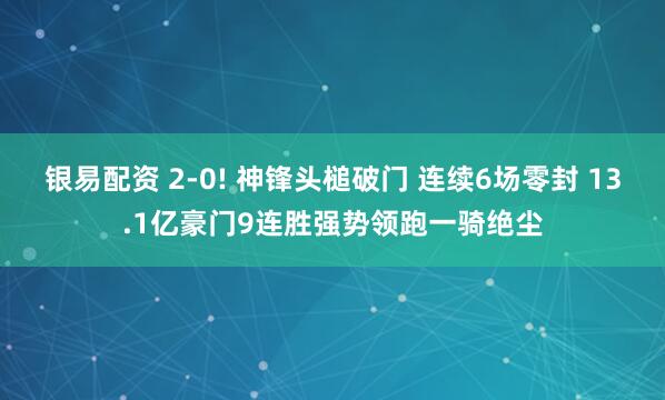 银易配资 2-0! 神锋头槌破门 连续6场零封 13.1亿豪门9连胜强势领跑一骑绝尘