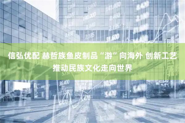 信弘优配 赫哲族鱼皮制品“游”向海外 创新工艺推动民族文化走向世界