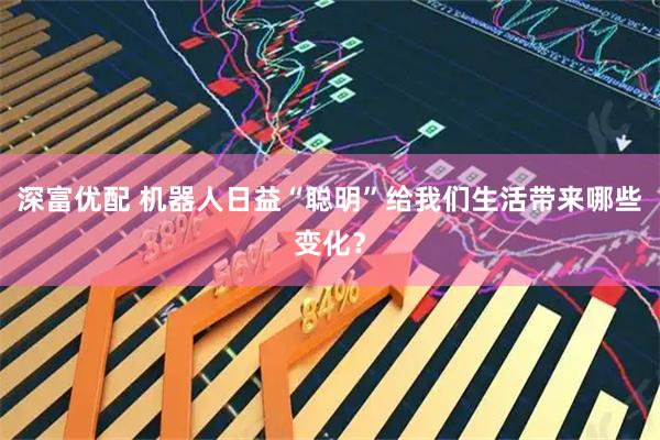 深富优配 机器人日益“聪明”给我们生活带来哪些变化？