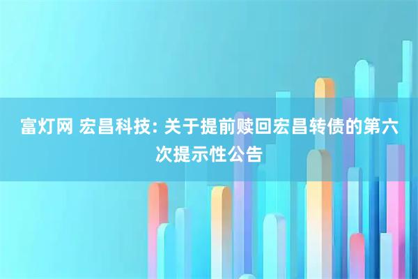 富灯网 宏昌科技: 关于提前赎回宏昌转债的第六次提示性公告