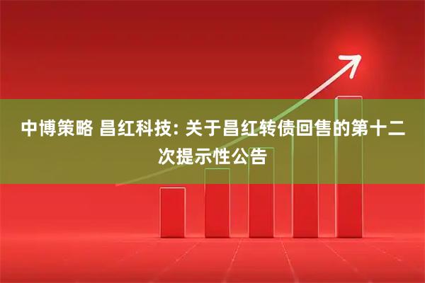 中博策略 昌红科技: 关于昌红转债回售的第十二次提示性公告