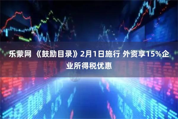 乐蒙网 《鼓励目录》2月1日施行 外资享15%企业所得税优惠