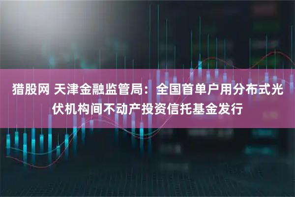 猎股网 天津金融监管局：全国首单户用分布式光伏机构间不动产投资信托基金发行