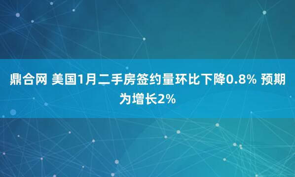 鼎合网 美国1月二手房签约量环比下降0.8% 预期为增长2%