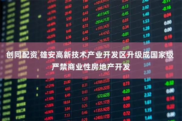 创同配资 雄安高新技术产业开发区升级成国家级 严禁商业性房地产开发