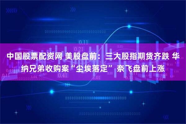 中国股票配资网 美股盘前：三大股指期货齐跌 华纳兄弟收购案“尘埃落定” 奈飞盘前上涨