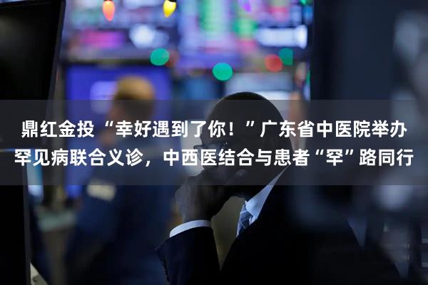 鼎红金投 “幸好遇到了你！”广东省中医院举办罕见病联合义诊，中西医结合与患者“罕”路同行